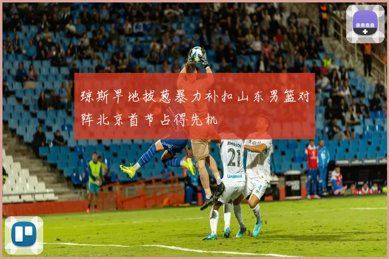 琼斯旱地拔葱暴力补扣山东男篮对阵北京首节占得先机