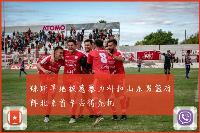 琼斯旱地拔葱暴力补扣山东男篮对阵北京首节占得先机